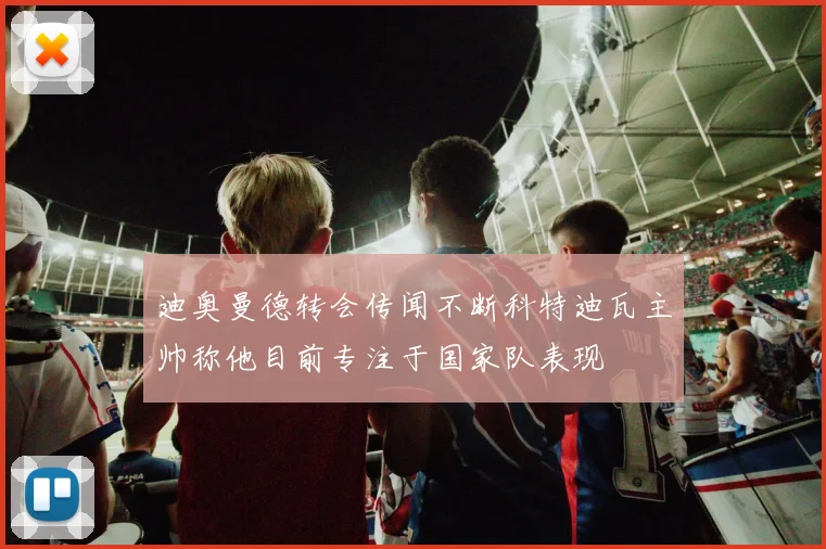 迪奥曼德转会传闻不断科特迪瓦主帅称他目前专注于国家队表现