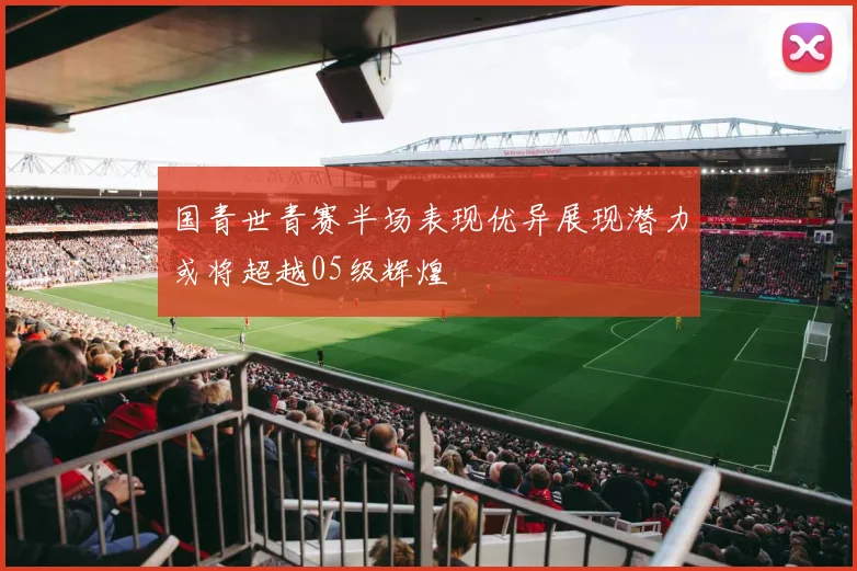 国青世青赛半场表现优异展现潜力或将超越05级辉煌