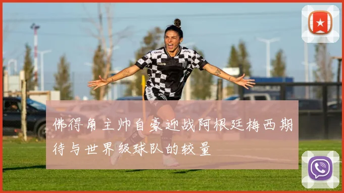 佛得角主帅自豪迎战阿根廷梅西期待与世界级球队的较量