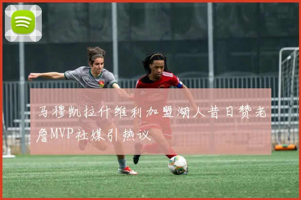 马穆凯拉什维利加盟湖人昔日赞老詹MVP社媒引热议