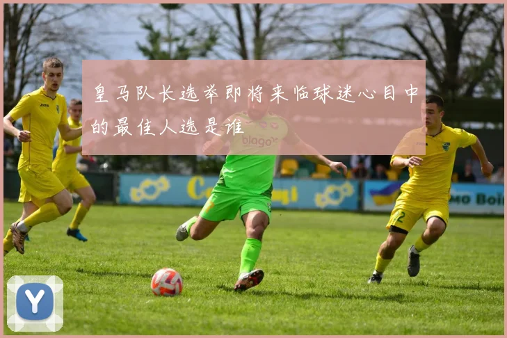 皇马队长选举即将来临球迷心目中的最佳人选是谁