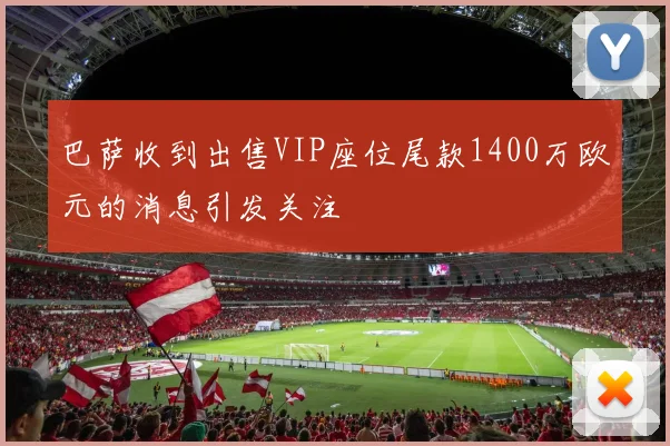 巴萨收到出售VIP座位尾款1400万欧元的消息引发关注