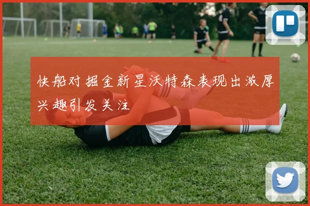 快船对掘金新星沃特森表现出浓厚兴趣引发关注