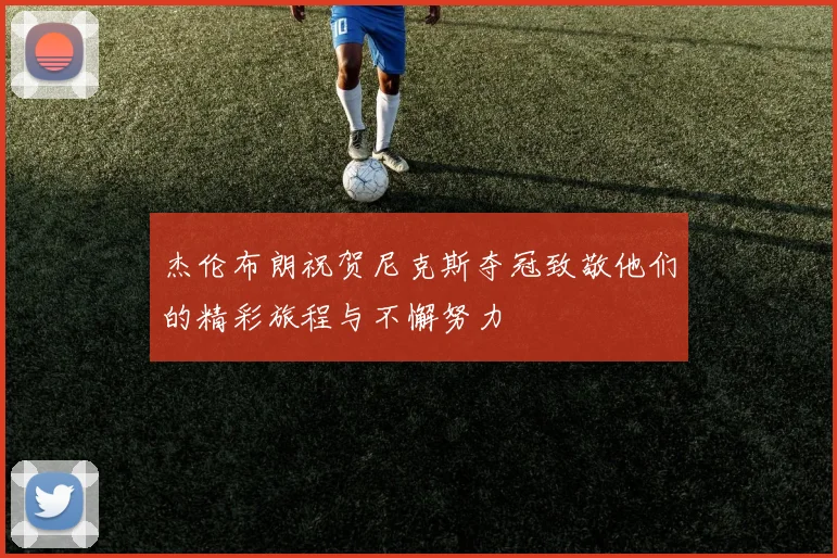 杰伦布朗祝贺尼克斯夺冠致敬他们的精彩旅程与不懈努力