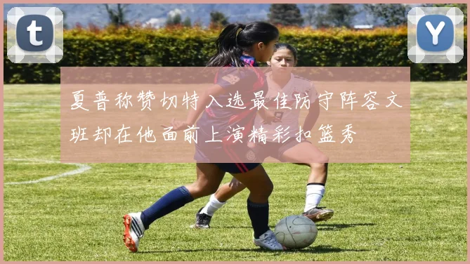 夏普称赞切特入选最佳防守阵容文班却在他面前上演精彩扣篮秀