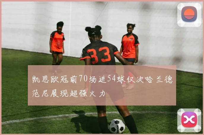 凯恩欧冠前70场进54球仅次哈兰德范尼展现超强火力