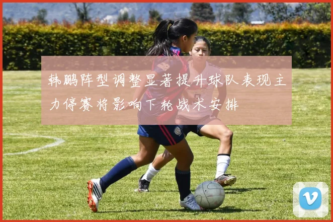 韩鹏阵型调整显著提升球队表现主力停赛将影响下轮战术安排